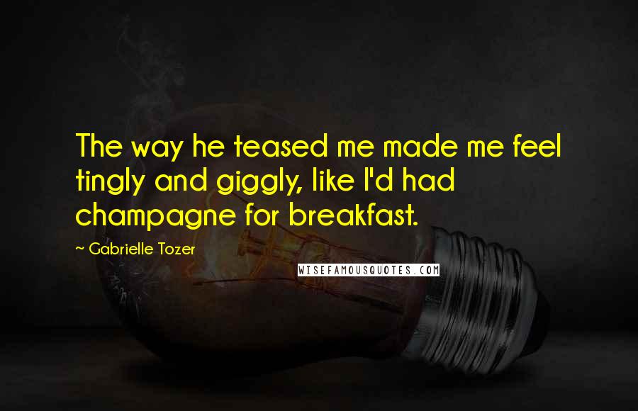 Gabrielle Tozer Quotes: The way he teased me made me feel tingly and giggly, like I'd had champagne for breakfast.