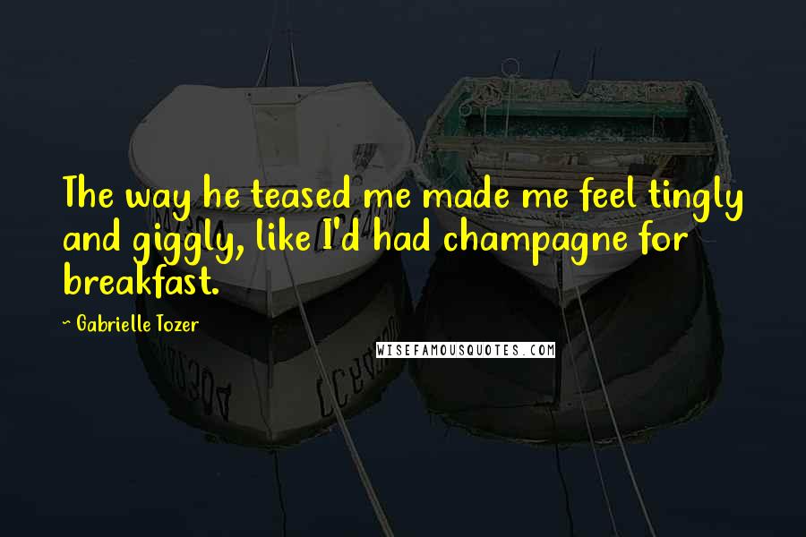 Gabrielle Tozer Quotes: The way he teased me made me feel tingly and giggly, like I'd had champagne for breakfast.