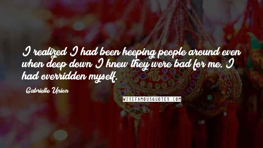 Gabrielle Union Quotes: I realized I had been keeping people around even when deep down I knew they were bad for me. I had overridden myself.