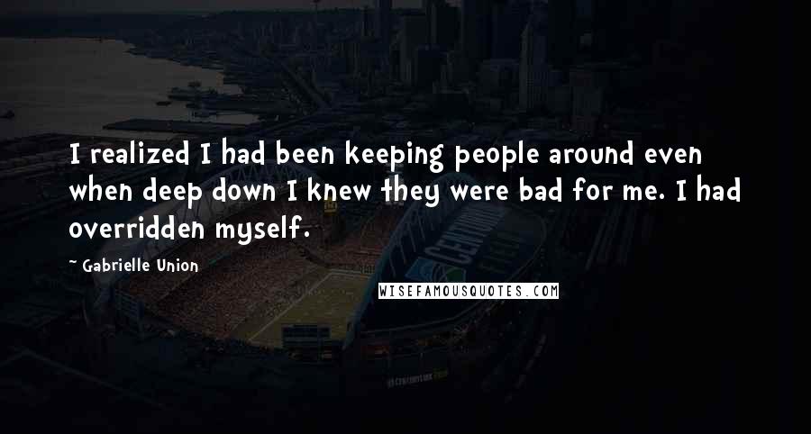 Gabrielle Union Quotes: I realized I had been keeping people around even when deep down I knew they were bad for me. I had overridden myself.