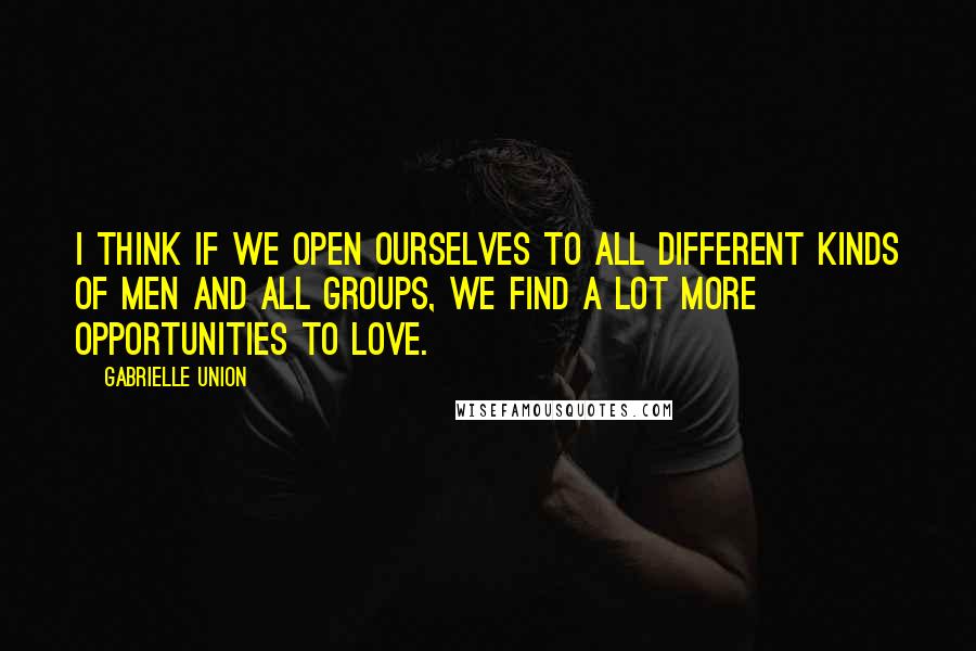 Gabrielle Union Quotes: I think if we open ourselves to all different kinds of men and all groups, we find a lot more opportunities to love.