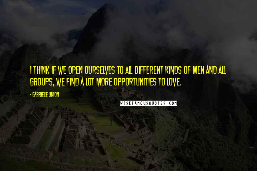 Gabrielle Union Quotes: I think if we open ourselves to all different kinds of men and all groups, we find a lot more opportunities to love.