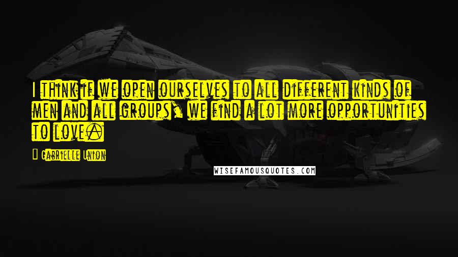 Gabrielle Union Quotes: I think if we open ourselves to all different kinds of men and all groups, we find a lot more opportunities to love.