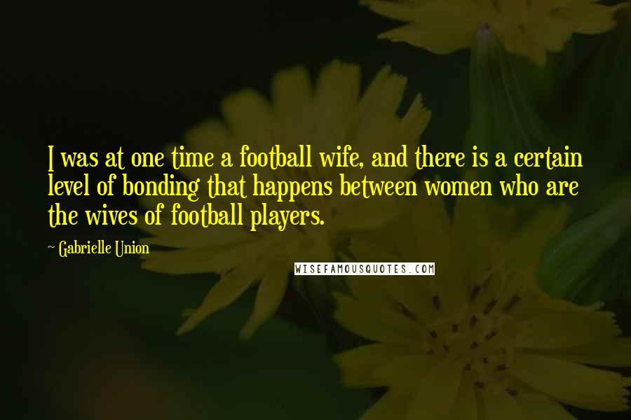Gabrielle Union Quotes: I was at one time a football wife, and there is a certain level of bonding that happens between women who are the wives of football players.