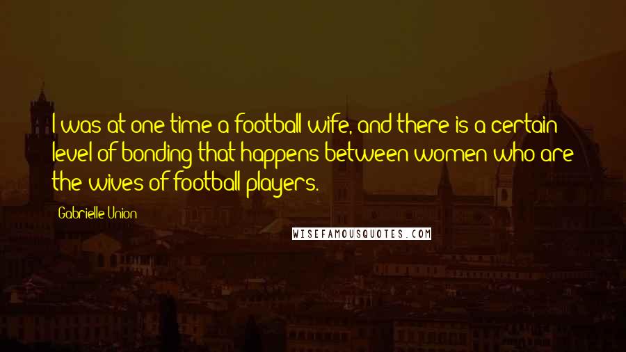 Gabrielle Union Quotes: I was at one time a football wife, and there is a certain level of bonding that happens between women who are the wives of football players.