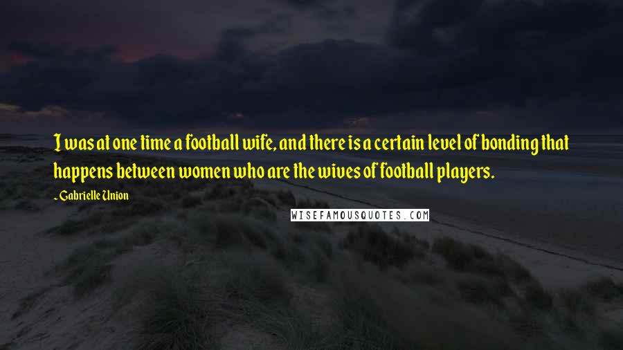 Gabrielle Union Quotes: I was at one time a football wife, and there is a certain level of bonding that happens between women who are the wives of football players.