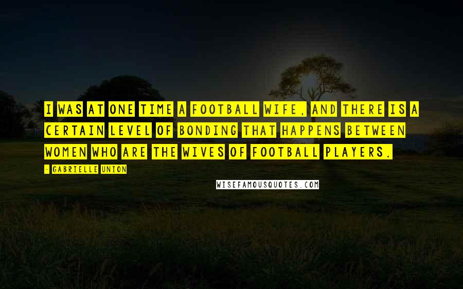 Gabrielle Union Quotes: I was at one time a football wife, and there is a certain level of bonding that happens between women who are the wives of football players.
