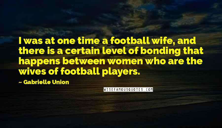 Gabrielle Union Quotes: I was at one time a football wife, and there is a certain level of bonding that happens between women who are the wives of football players.