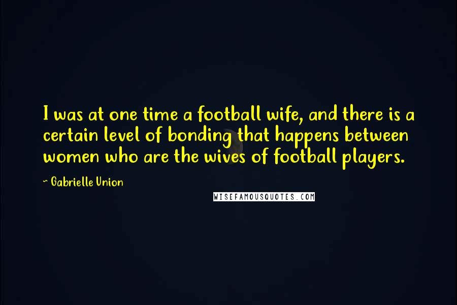 Gabrielle Union Quotes: I was at one time a football wife, and there is a certain level of bonding that happens between women who are the wives of football players.