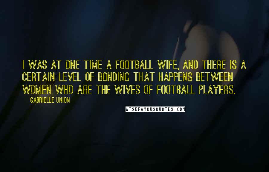 Gabrielle Union Quotes: I was at one time a football wife, and there is a certain level of bonding that happens between women who are the wives of football players.