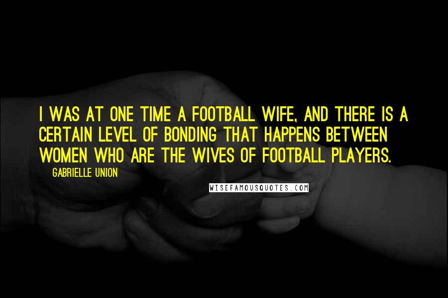 Gabrielle Union Quotes: I was at one time a football wife, and there is a certain level of bonding that happens between women who are the wives of football players.