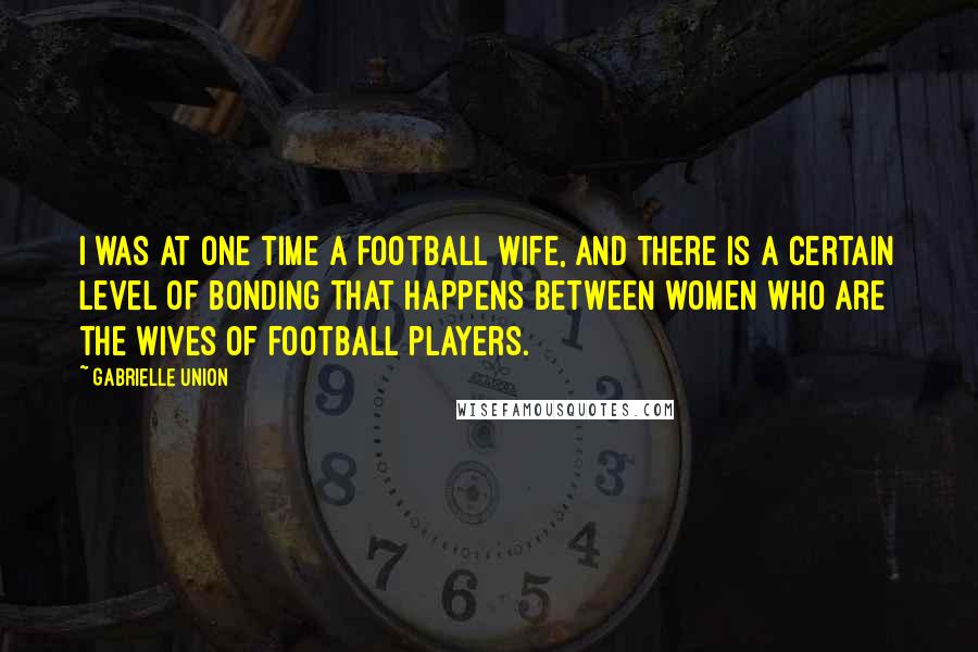 Gabrielle Union Quotes: I was at one time a football wife, and there is a certain level of bonding that happens between women who are the wives of football players.