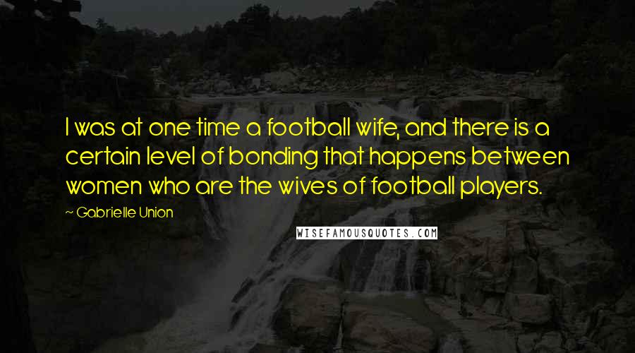 Gabrielle Union Quotes: I was at one time a football wife, and there is a certain level of bonding that happens between women who are the wives of football players.