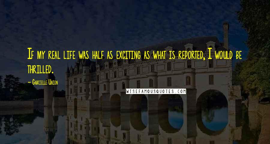 Gabrielle Union Quotes: If my real life was half as exciting as what is reported, I would be thrilled.