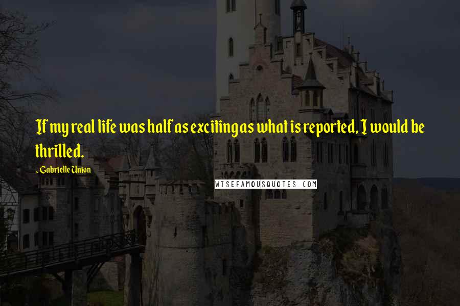 Gabrielle Union Quotes: If my real life was half as exciting as what is reported, I would be thrilled.