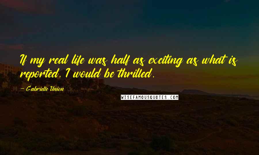 Gabrielle Union Quotes: If my real life was half as exciting as what is reported, I would be thrilled.