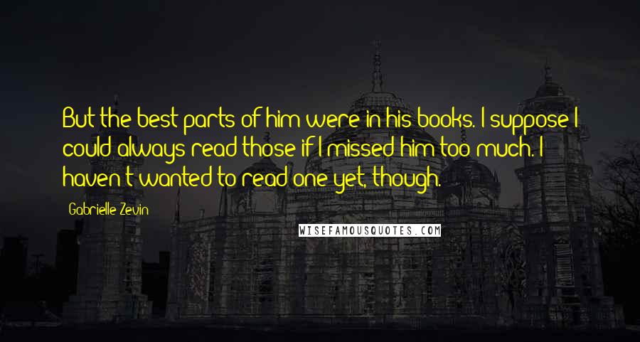 Gabrielle Zevin Quotes: But the best parts of him were in his books. I suppose I could always read those if I missed him too much. I haven't wanted to read one yet, though.