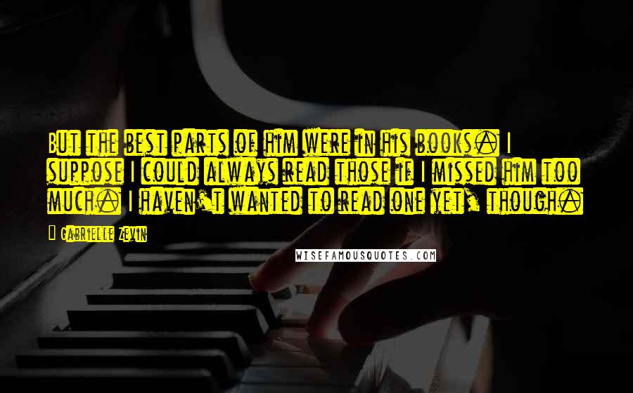 Gabrielle Zevin Quotes: But the best parts of him were in his books. I suppose I could always read those if I missed him too much. I haven't wanted to read one yet, though.