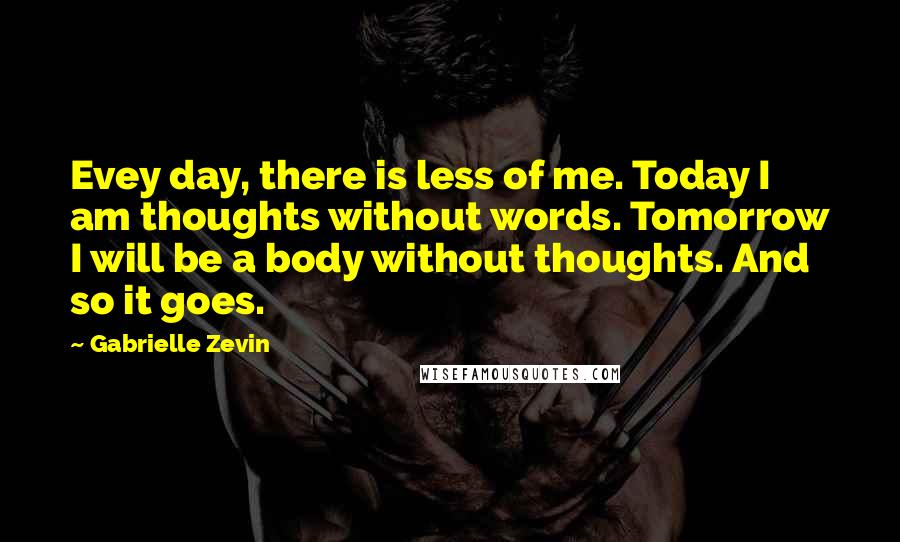 Gabrielle Zevin Quotes: Evey day, there is less of me. Today I am thoughts without words. Tomorrow I will be a body without thoughts. And so it goes.