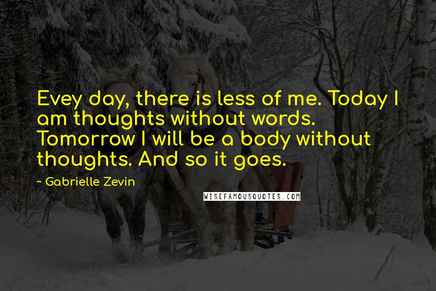 Gabrielle Zevin Quotes: Evey day, there is less of me. Today I am thoughts without words. Tomorrow I will be a body without thoughts. And so it goes.