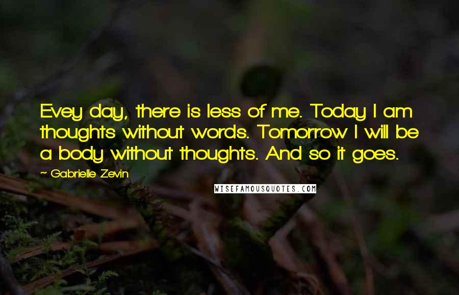 Gabrielle Zevin Quotes: Evey day, there is less of me. Today I am thoughts without words. Tomorrow I will be a body without thoughts. And so it goes.