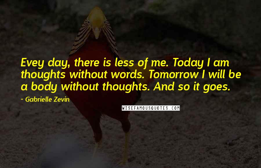 Gabrielle Zevin Quotes: Evey day, there is less of me. Today I am thoughts without words. Tomorrow I will be a body without thoughts. And so it goes.