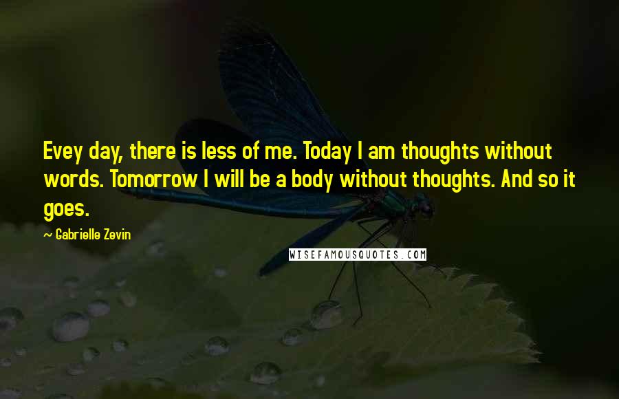 Gabrielle Zevin Quotes: Evey day, there is less of me. Today I am thoughts without words. Tomorrow I will be a body without thoughts. And so it goes.