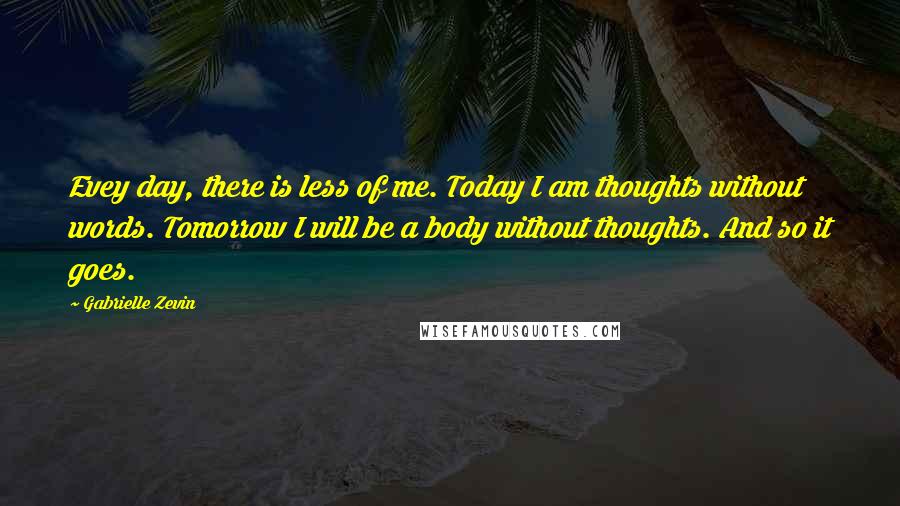 Gabrielle Zevin Quotes: Evey day, there is less of me. Today I am thoughts without words. Tomorrow I will be a body without thoughts. And so it goes.