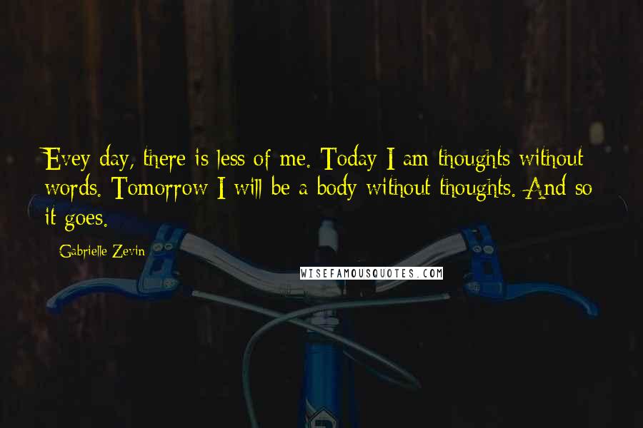 Gabrielle Zevin Quotes: Evey day, there is less of me. Today I am thoughts without words. Tomorrow I will be a body without thoughts. And so it goes.