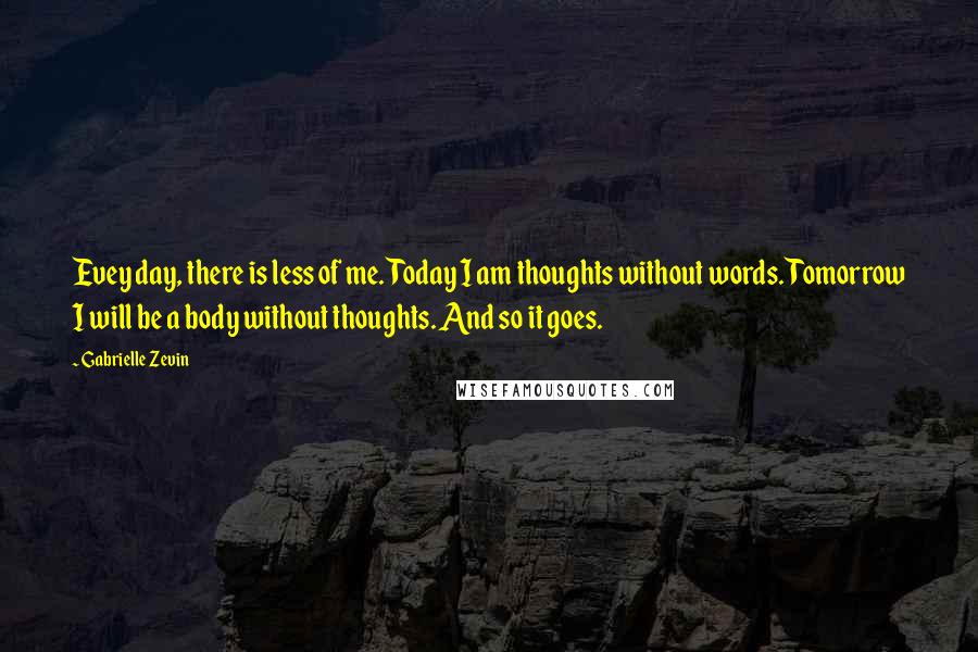 Gabrielle Zevin Quotes: Evey day, there is less of me. Today I am thoughts without words. Tomorrow I will be a body without thoughts. And so it goes.