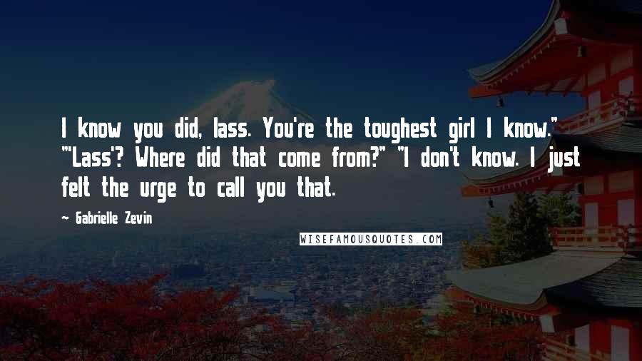 Gabrielle Zevin Quotes: I know you did, lass. You're the toughest girl I know." "'Lass'? Where did that come from?" "I don't know. I just felt the urge to call you that.