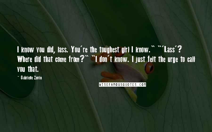 Gabrielle Zevin Quotes: I know you did, lass. You're the toughest girl I know." "'Lass'? Where did that come from?" "I don't know. I just felt the urge to call you that.