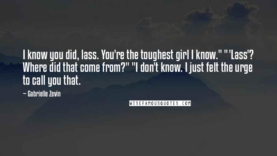 Gabrielle Zevin Quotes: I know you did, lass. You're the toughest girl I know." "'Lass'? Where did that come from?" "I don't know. I just felt the urge to call you that.