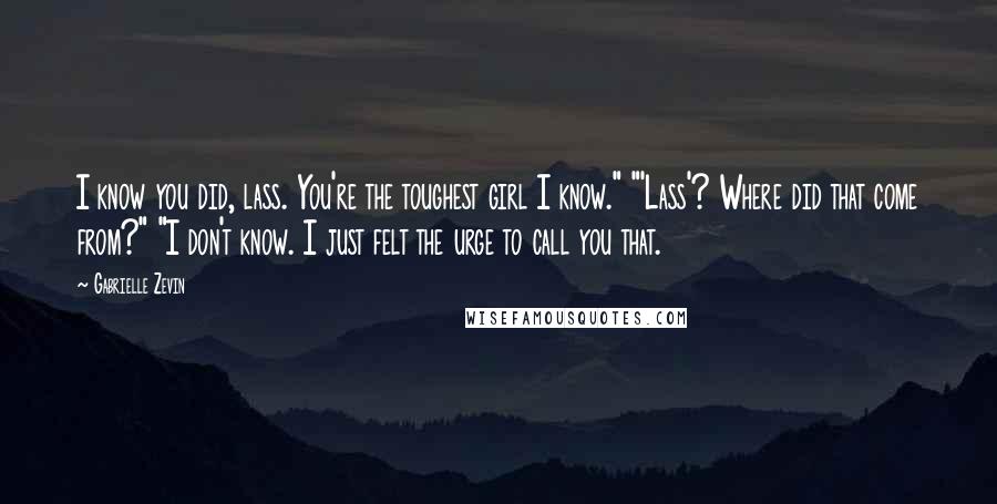 Gabrielle Zevin Quotes: I know you did, lass. You're the toughest girl I know." "'Lass'? Where did that come from?" "I don't know. I just felt the urge to call you that.