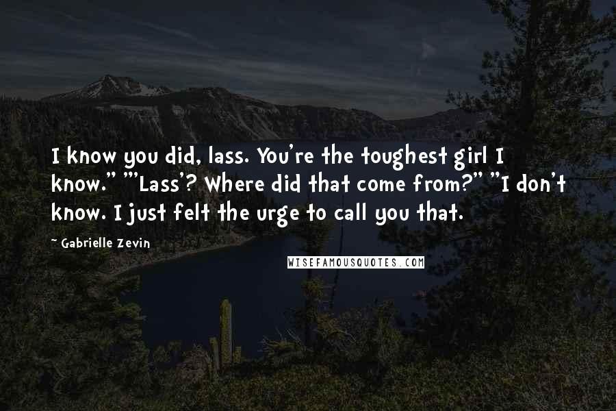 Gabrielle Zevin Quotes: I know you did, lass. You're the toughest girl I know." "'Lass'? Where did that come from?" "I don't know. I just felt the urge to call you that.