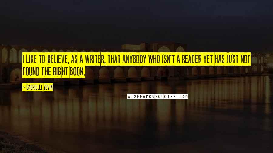 Gabrielle Zevin Quotes: I like to believe, as a writer, that anybody who isn't a reader yet has just not found the right book.