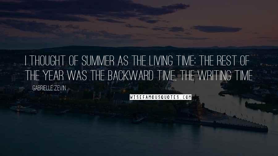 Gabrielle Zevin Quotes: I thought of summer as the living time; the rest of the year was the backward time, the writing time