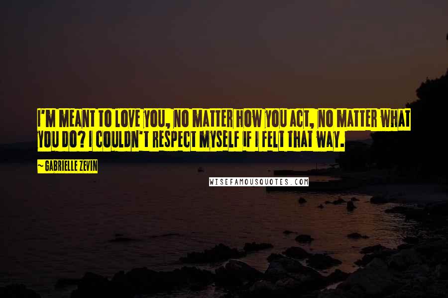 Gabrielle Zevin Quotes: I'm meant to love you, no matter how you act, no matter what you do? I couldn't respect myself if I felt that way.