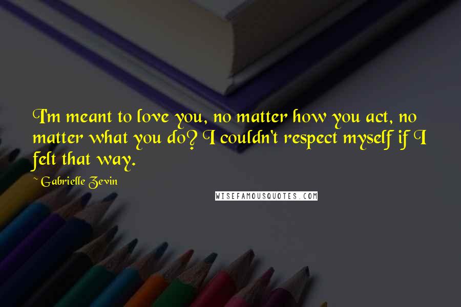 Gabrielle Zevin Quotes: I'm meant to love you, no matter how you act, no matter what you do? I couldn't respect myself if I felt that way.