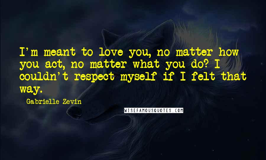 Gabrielle Zevin Quotes: I'm meant to love you, no matter how you act, no matter what you do? I couldn't respect myself if I felt that way.