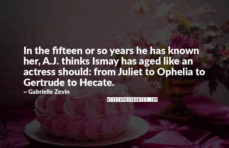 Gabrielle Zevin Quotes: In the fifteen or so years he has known her, A.J. thinks Ismay has aged like an actress should: from Juliet to Ophelia to Gertrude to Hecate.