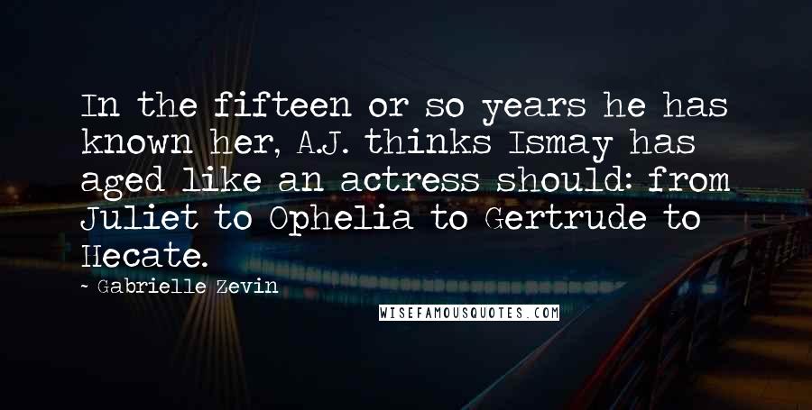 Gabrielle Zevin Quotes: In the fifteen or so years he has known her, A.J. thinks Ismay has aged like an actress should: from Juliet to Ophelia to Gertrude to Hecate.