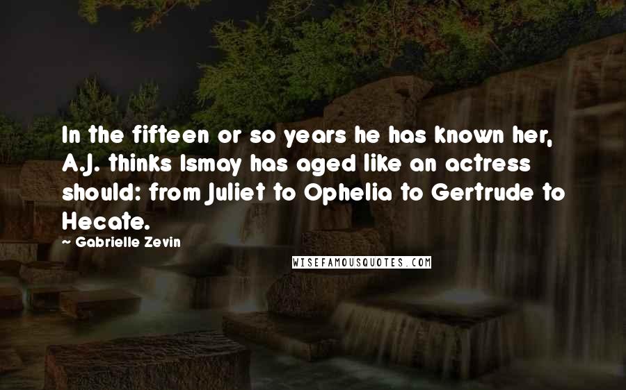 Gabrielle Zevin Quotes: In the fifteen or so years he has known her, A.J. thinks Ismay has aged like an actress should: from Juliet to Ophelia to Gertrude to Hecate.
