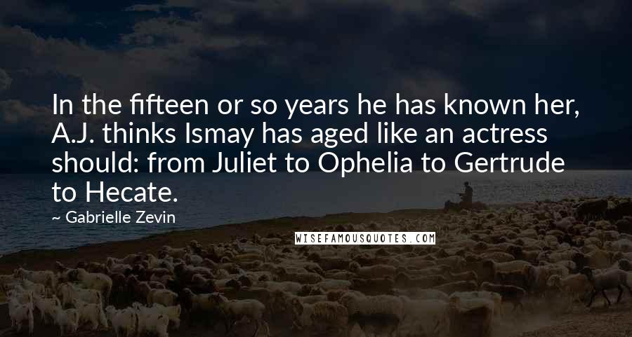 Gabrielle Zevin Quotes: In the fifteen or so years he has known her, A.J. thinks Ismay has aged like an actress should: from Juliet to Ophelia to Gertrude to Hecate.