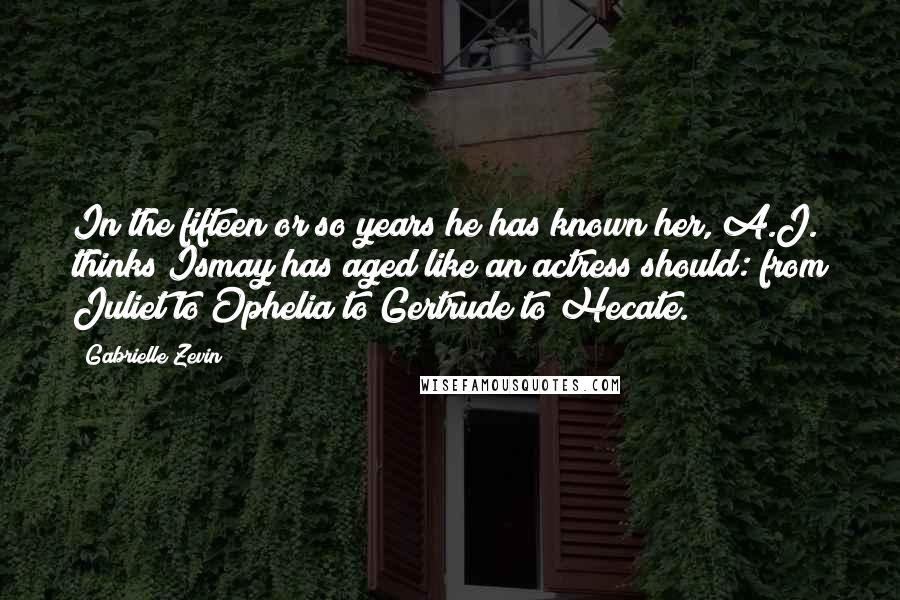 Gabrielle Zevin Quotes: In the fifteen or so years he has known her, A.J. thinks Ismay has aged like an actress should: from Juliet to Ophelia to Gertrude to Hecate.