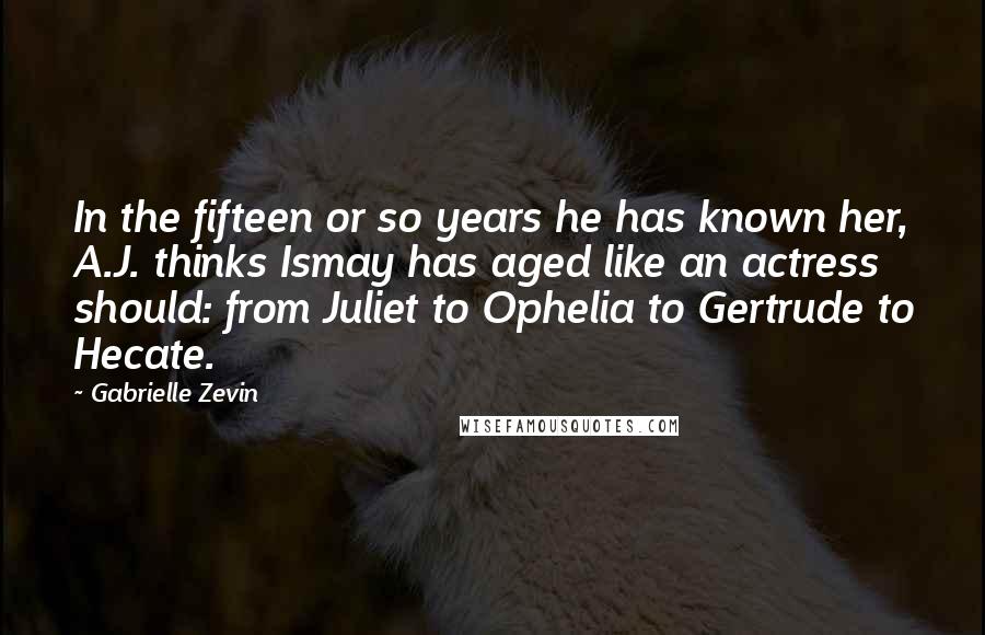 Gabrielle Zevin Quotes: In the fifteen or so years he has known her, A.J. thinks Ismay has aged like an actress should: from Juliet to Ophelia to Gertrude to Hecate.