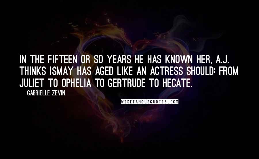 Gabrielle Zevin Quotes: In the fifteen or so years he has known her, A.J. thinks Ismay has aged like an actress should: from Juliet to Ophelia to Gertrude to Hecate.