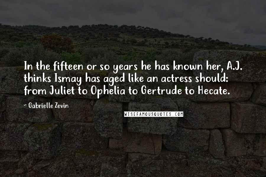 Gabrielle Zevin Quotes: In the fifteen or so years he has known her, A.J. thinks Ismay has aged like an actress should: from Juliet to Ophelia to Gertrude to Hecate.
