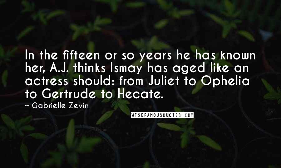 Gabrielle Zevin Quotes: In the fifteen or so years he has known her, A.J. thinks Ismay has aged like an actress should: from Juliet to Ophelia to Gertrude to Hecate.