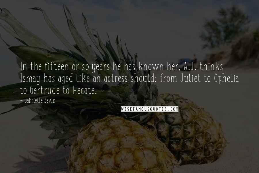 Gabrielle Zevin Quotes: In the fifteen or so years he has known her, A.J. thinks Ismay has aged like an actress should: from Juliet to Ophelia to Gertrude to Hecate.